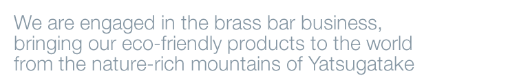 We are engaged in the brass bar business, though which we bring the our products friendly to people and the environment, from the rich nature of Yatsugatake mountains.